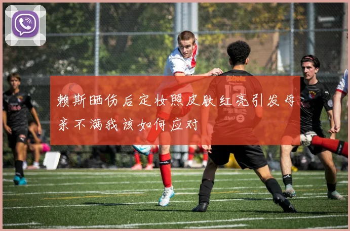 赖斯晒伤后定妆照皮肤红亮引发母亲不满我该如何应对